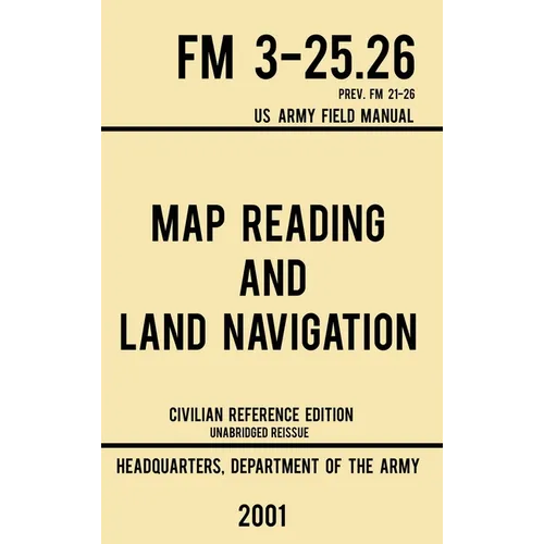 Map Reading And Land Navigation - FM 3-25.26 US Army Field Manual FM 21-26 (2001 Civilian Reference Edition): Unabridged Manual On Map Use, Orienteeri