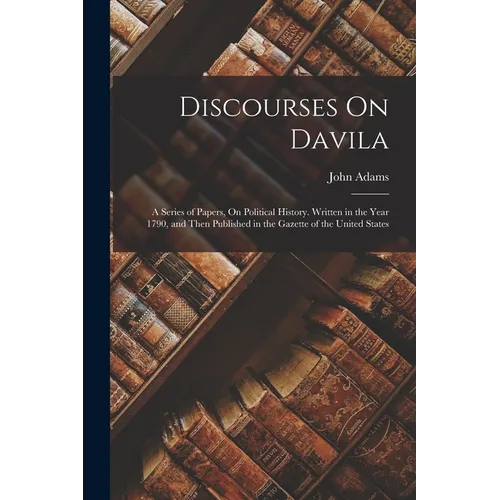 Discourses On Davila: A Series of Papers, On Political History. Written in the Year 1790, and Then Published in the Gazette of the United States