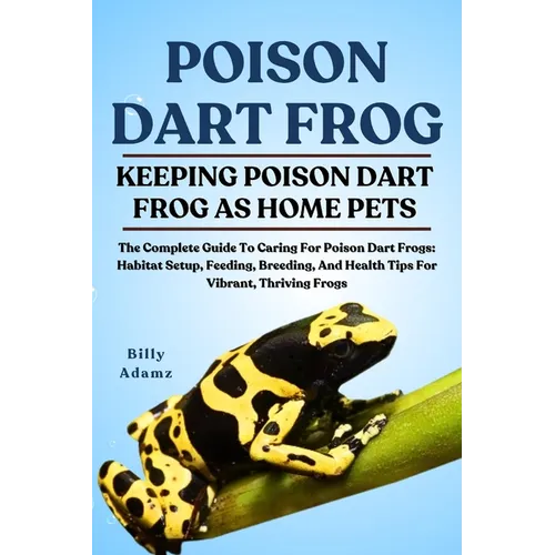 Poison Dart Frog: The Complete Guide To Caring For Poison Dart Frogs: Habitat Setup, Feeding, Breeding, And Health Tips For Vibrant, Thriving Frogs