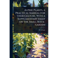 Alpine Plants, a Practical Manual for Their Culture, With a Supplementary Essay on The Small Rock-garden
