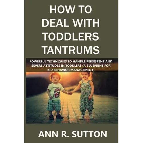 How to Deal with Toddlers Tantrums: Powerful Techniques to Handle Persistent and Severe Attitudes in Toddlers (A Blueprint for Kid Behavior Management