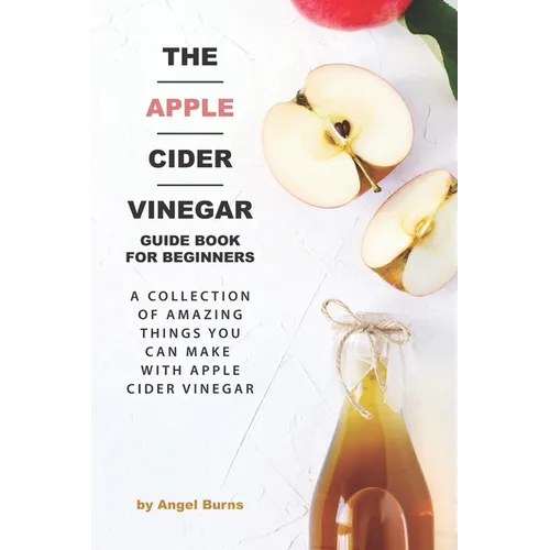 The Apple Cider Vinegar Guide Book for Beginners: A Collection of Amazing Things You Can Make with Apple Cider Vinegar