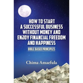 How to Start a Successful Business Without Money and Enjoy Financial Freedom and Happiness: Bible Based Principles