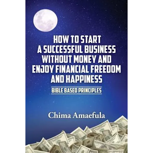 How to Start a Successful Business Without Money and Enjoy Financial Freedom and Happiness: Bible Based Principles