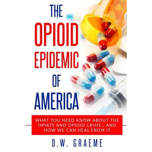 The Opioid Epidemic Of America: What You Need Know About The Opiate and Opioid Crisis... And How We Can Heal From It