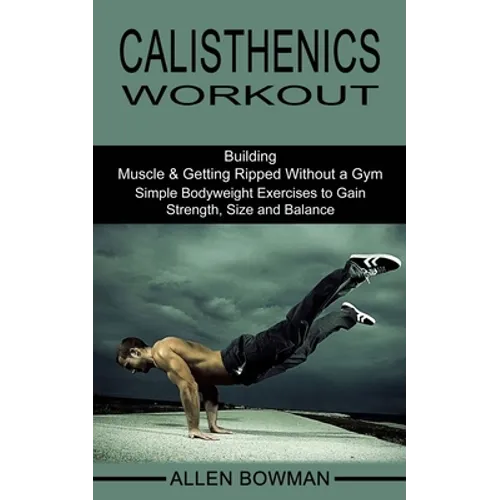 Calisthenics Workout: Building Muscle & Getting Ripped Without a Gym (Simple Bodyweight Exercises to Gain Strength, Size and Balance)