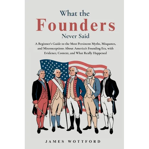 What the Founders Never Said: A Beginner's Guide to the Most Persistent Myths, Misquotes, and Misconceptions About America's Founding Era, with Eviden