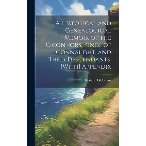 A Historical and Genealogical Memoir of the O'connors, Kings of Connaught, and Their Descendants. [With] Appendix