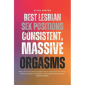 Best Lesbian Sex Positions for Consistent, Massive Orgasms: Master the Art of Lesbian Lovemaking with 13+ Sex Positions for Powerful Climaxes and Step