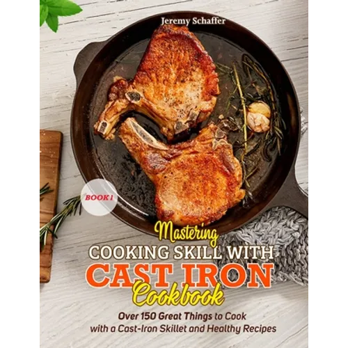 Mastering Cooking Skills with Cast Iron Cookbook: Over 150 Great Things to Cook with a Cast-Iron Skillet and Healthy Recipes (Part 1)