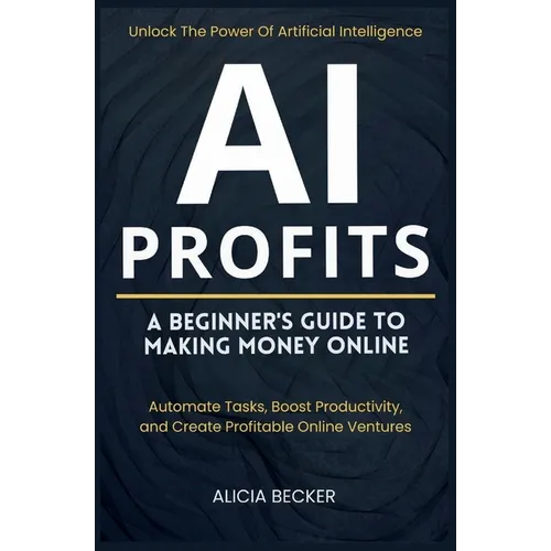 AI Profits: A Beginner's Guide to Making Money Online Unlock The Power Of Artificial Intelligence: Automate Tasks, Boost Productivity, and Create Prof