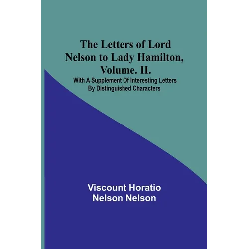 The Letters of Lord Nelson to Lady Hamilton, Volume. II.: With A Supplement Of Interesting Letters By Distinguished Characters