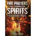 Fire Prayers That Torment Evil Spirits: Prayers for Tormenting, Judging and Destroying the Works of the Devil