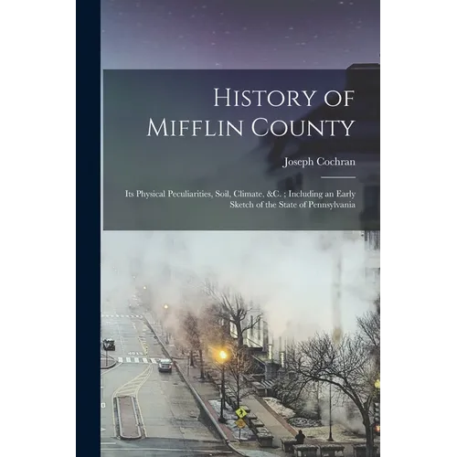History of Mifflin County: Its Physical Peculiarities, Soil, Climate, &c.; Including an Early Sketch of the State of Pennsylvania