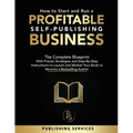 How to Start and Run a Profitable Self-Publishing Business: The Complete Blueprint With Proven Strategies and Step-By-Step Instructions to Launch and