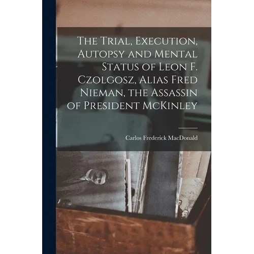 The Trial, Execution, Autopsy and Mental Status of Leon F. Czolgosz, Alias Fred Nieman, the Assassin of President McKinley