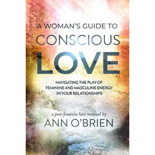 A Woman's Guide to Conscious Love: Navigating the Play of Feminine and Masculine Energy in Your Relationships