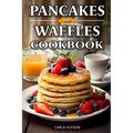 Pancakes And Waffles Cookbook: Delicious Homemade Pancake And Waffle Recipes For Breakfast, Lunch, Or Snacks