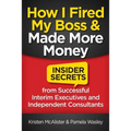 How I Fired My Boss and Made More Money: Insider Secrets from Successful Interim Executives and Independent Consultants