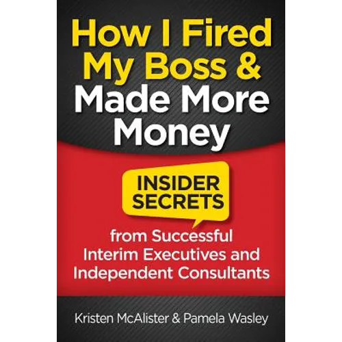 How I Fired My Boss and Made More Money: Insider Secrets from Successful Interim Executives and Independent Consultants