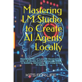 Mastering LM Studio to Create AI Agents Locally: Master the Art of Local AI Development with LM Studio: A Comprehensive Guide to Building, Optimizing,