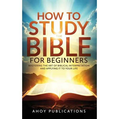 How to Study the Bible for Beginners: Mastering the Art of Biblical Interpretation and Applying It to Your Life