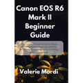 Canon EOS R6 Mark II Beginner Guide: A Complete Manual to Master Setup, Shooting Modes, Autofocus, and Pro Photography Techniques for Stunning Photos