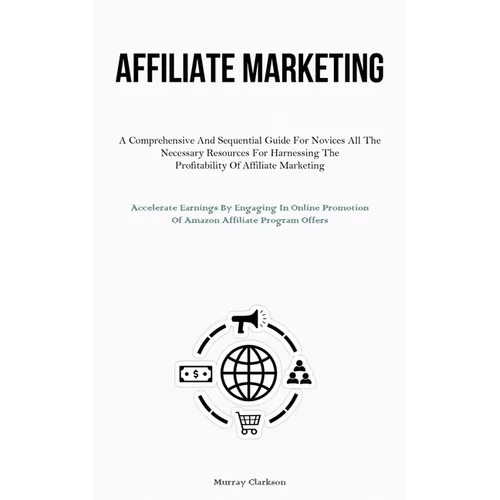 Affiliate Marketing: A Comprehensive And Sequential Guide For Novices All The Necessary Resources For Harnessing The Profitability Of Affiliate Market