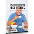 47 Alzheimer's Preventing Juice Recipes: Naturally Lower the Risk of Alzheimer's disease without the use of Pills