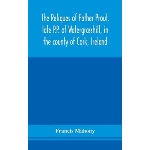 The Reliques Of Father Prout, Late P.P. Of Watergrasshill, In The County Of Cork, Ireland