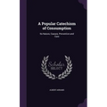A Popular Catechism of Consumption: Its Nature, Causes, Prevention and Cure