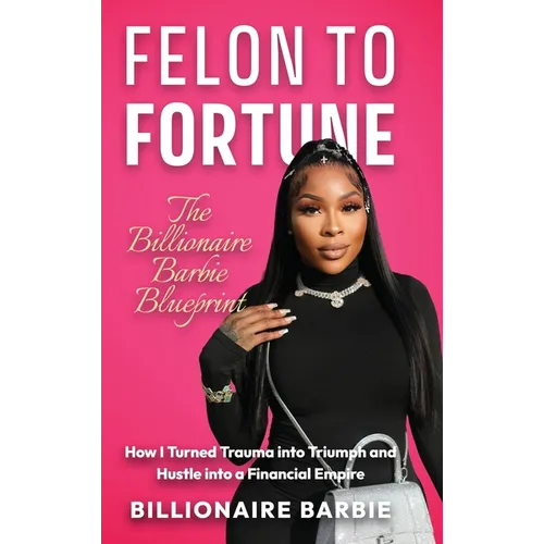 Felon to Fortune: The Billionaire Barbie Blueprint: How I Turned Trauma into Triumph and Hustle into a Financial Empire