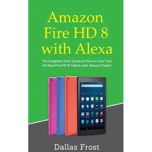 Amazon Fire HD 8 with Alexa: The Complete User Guide on How to Use Your All-New Fire HD 8 Tablet with Alexa in Depth