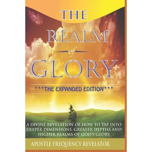 The Realm Of Glory: A Divine Revelation Of How To Tap Into Higher Realms, Greater Depths And Deeper Territories Of The Glory Realm