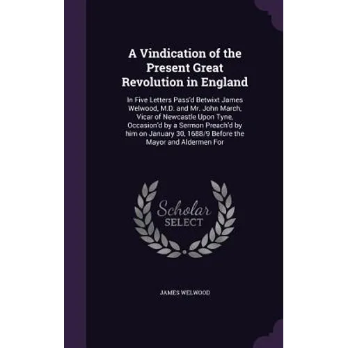 A Vindication of the Present Great Revolution in England: In Five Letters Pass'd Betwixt James Welwood, M.D. and Mr. John March, Vicar of Newcastle Up
