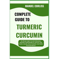 Complete Guide to Turmeric Curcumin: The Ultimate Insight To Its Anti-Inflammatory, Antioxidant, Healing Benefits For Joint Pain, Brain Function, Immu