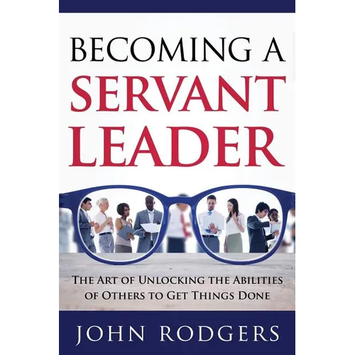 Becoming a Servant Leader: The Art of Unlocking the Abilities of Others to Get Things Done
