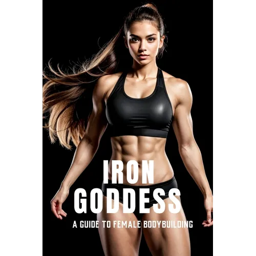Iron Goddess: Mastering Women's Bodybuilding: A Comprehensive Guide to Nutrition, Training, and Mental Empowerment in Women's Bodybuilding