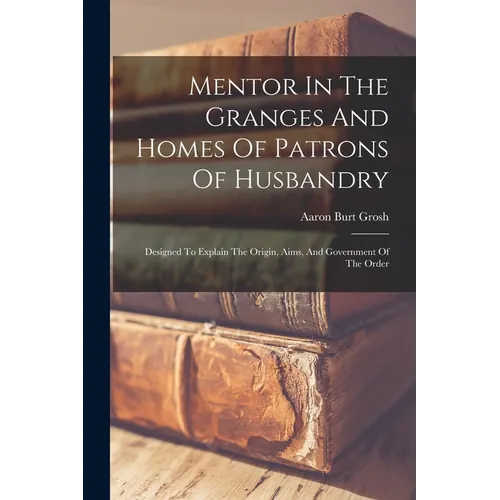 Mentor In The Granges And Homes Of Patrons Of Husbandry: Designed To Explain The Origin, Aims, And Government Of The Order