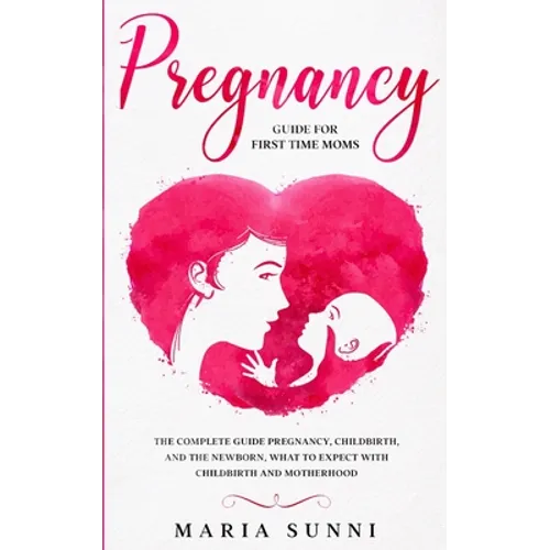 Pregnancy Guide for First Time Moms: The Complete Guide Pregnancy, Childbirth, and the Newborn, What to Expect With Childbirth and Motherhood