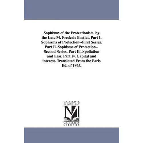 Sophisms of the Protectionists. by the Late M. Frederic Bastiat. Part I. Sophisms of Protection--First Series. Part II. Sophisms of Protection--Second