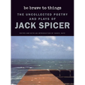 Be Brave to Things: The Uncollected Poetry and Plays of Jack Spicer