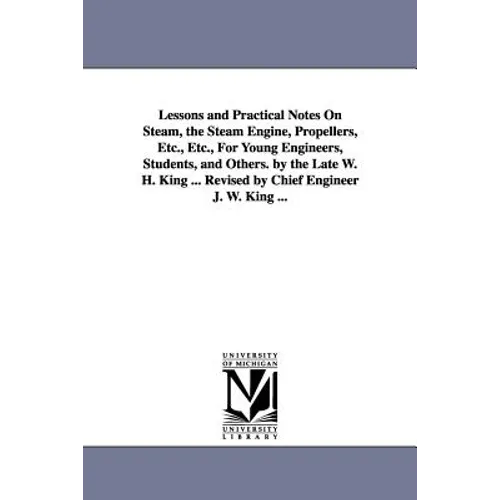 Lessons and Practical Notes on Steam, the Steam Engine, Propellers, Etc., Etc., for Young Engineers, Students, and Others. by the Late W. H. King ...