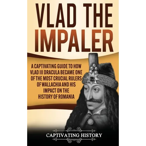 Vlad the Impaler: A Captivating Guide to How Vlad III Dracula Became One of the Most Crucial Rulers of Wallachia and His Impact on the History of Roma