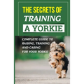 The Secrets Of Training A Yorkie: Complete Guide To Raising, Training, And Caring For Your Yorkie: How You Communicate Effectively With Your Yorkie