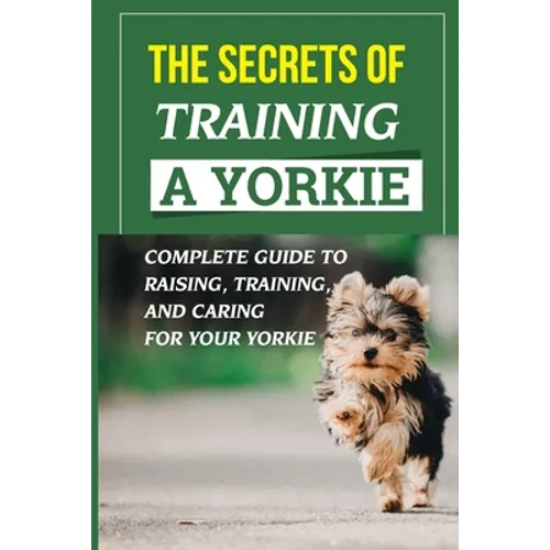 The Secrets Of Training A Yorkie: Complete Guide To Raising, Training, And Caring For Your Yorkie: How You Communicate Effectively With Your Yorkie