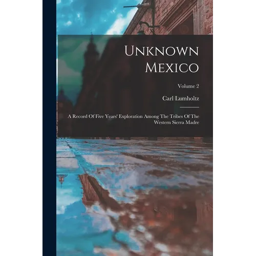 Unknown Mexico: A Record Of Five Years' Exploration Among The Tribes Of The Western Sierra Madre; Volume 2