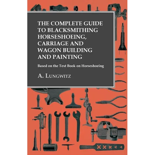 The Complete Guide to Blacksmithing Horseshoeing, Carriage and Wagon Building and Painting - Based on the Text Book on Horseshoeing