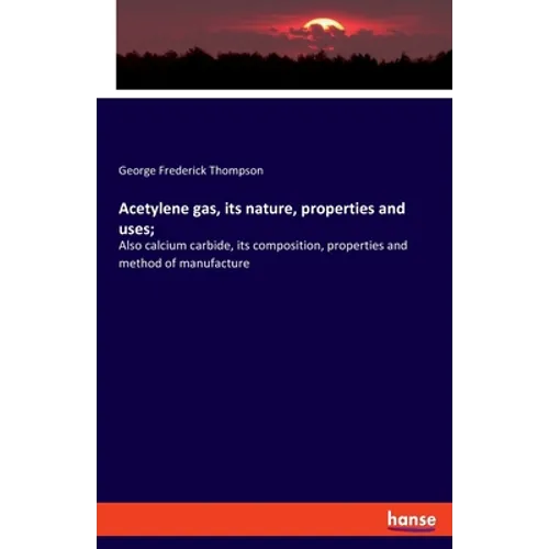 Acetylene gas, its nature, properties and uses;: Also calcium carbide, its composition, properties and method of manufacture