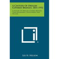A Century of Oregon Covered Bridges, 1851-1952: A History of Oregon Covered Bridges, Their Beginnings, Development and Decline
